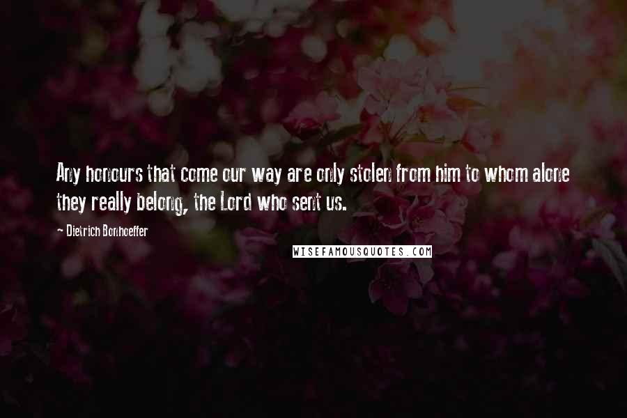 Dietrich Bonhoeffer Quotes: Any honours that come our way are only stolen from him to whom alone they really belong, the Lord who sent us.