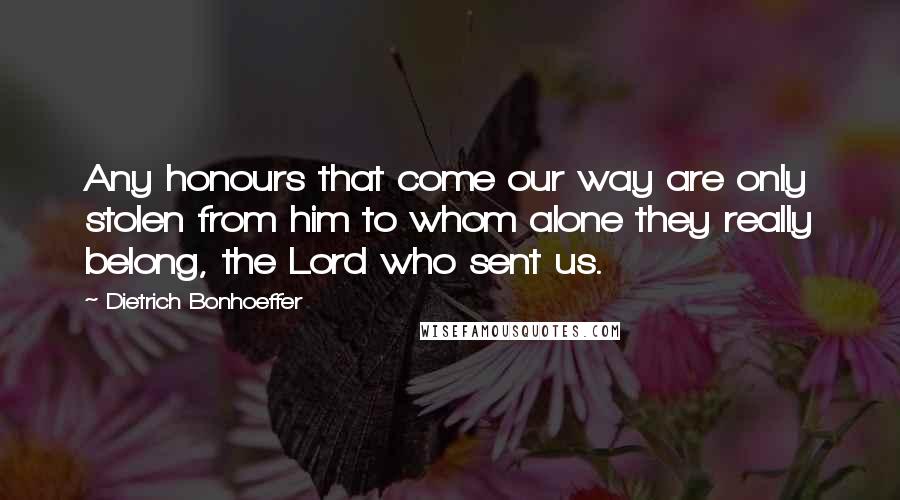 Dietrich Bonhoeffer Quotes: Any honours that come our way are only stolen from him to whom alone they really belong, the Lord who sent us.