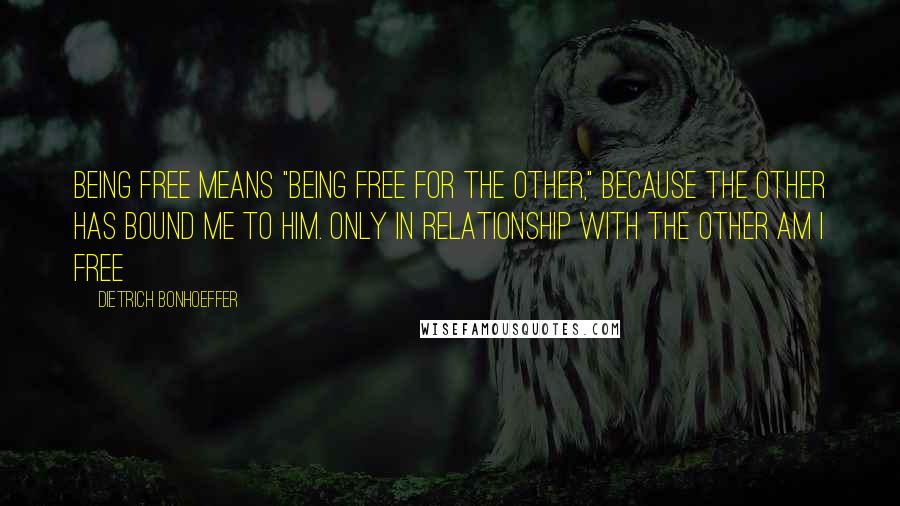 Dietrich Bonhoeffer Quotes: Being free means "being free for the other," because the other has bound me to him. Only in relationship with the other am I free