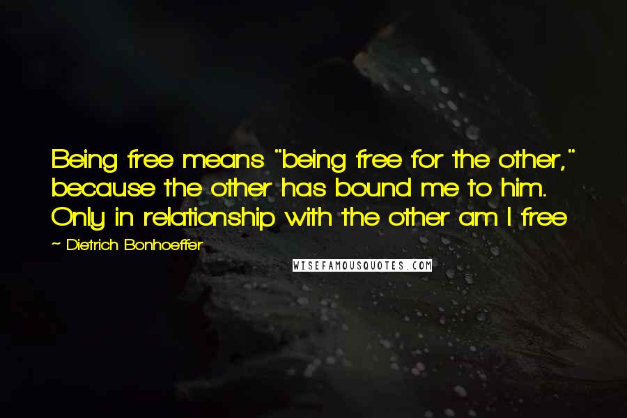 Dietrich Bonhoeffer Quotes: Being free means "being free for the other," because the other has bound me to him. Only in relationship with the other am I free