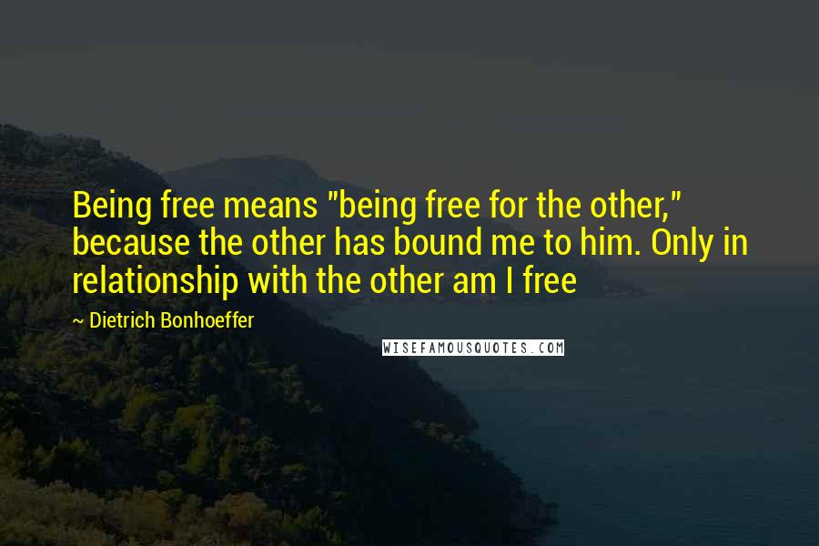 Dietrich Bonhoeffer Quotes: Being free means "being free for the other," because the other has bound me to him. Only in relationship with the other am I free