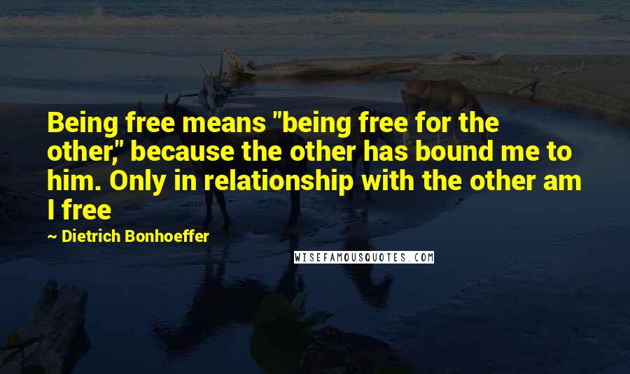 Dietrich Bonhoeffer Quotes: Being free means "being free for the other," because the other has bound me to him. Only in relationship with the other am I free