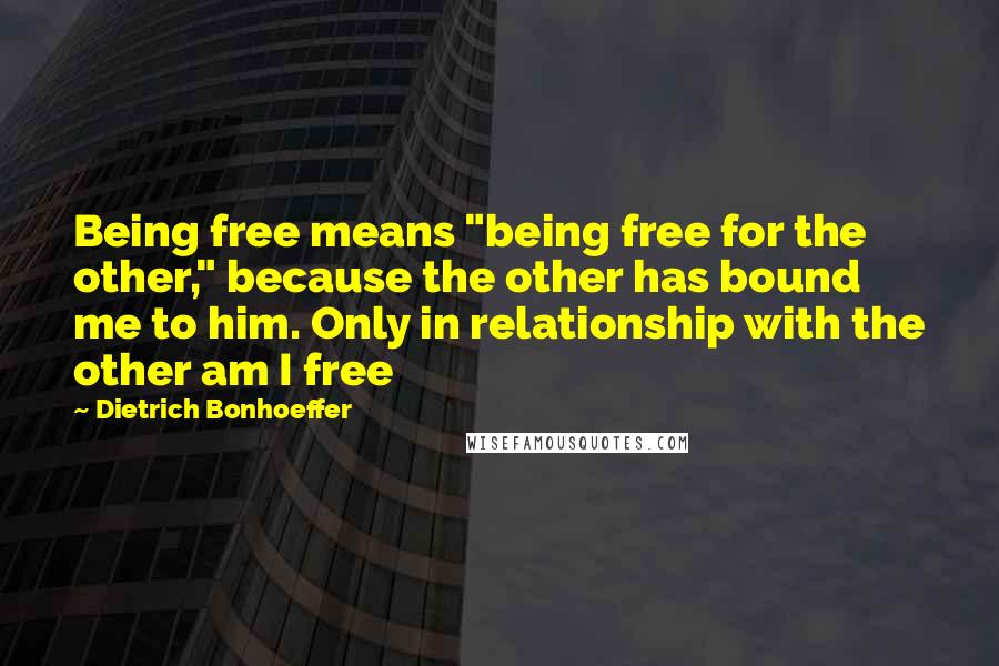 Dietrich Bonhoeffer Quotes: Being free means "being free for the other," because the other has bound me to him. Only in relationship with the other am I free