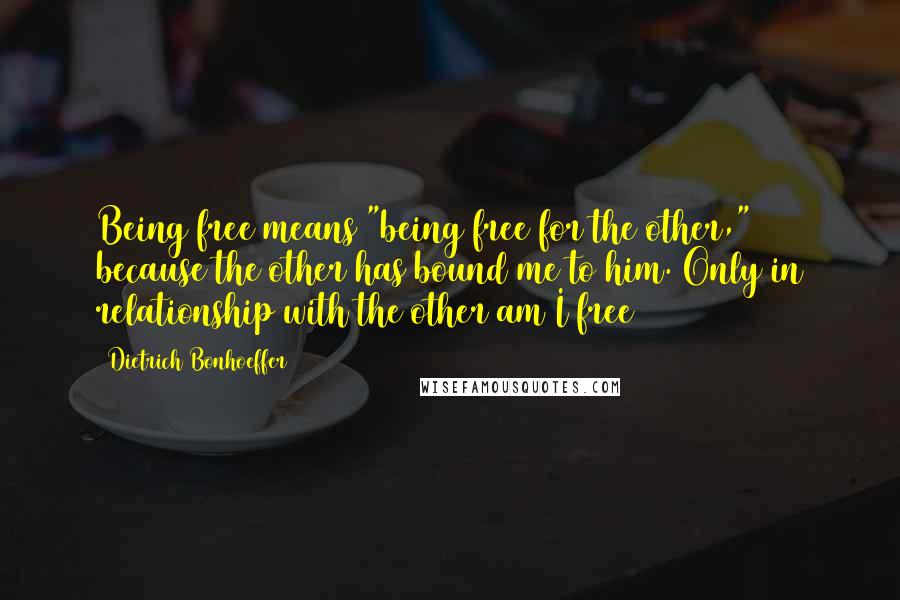 Dietrich Bonhoeffer Quotes: Being free means "being free for the other," because the other has bound me to him. Only in relationship with the other am I free