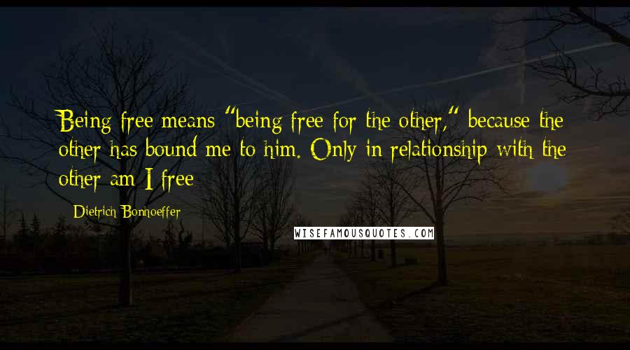Dietrich Bonhoeffer Quotes: Being free means "being free for the other," because the other has bound me to him. Only in relationship with the other am I free
