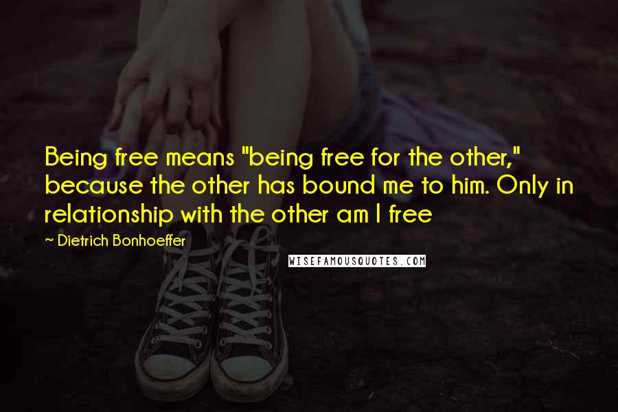 Dietrich Bonhoeffer Quotes: Being free means "being free for the other," because the other has bound me to him. Only in relationship with the other am I free