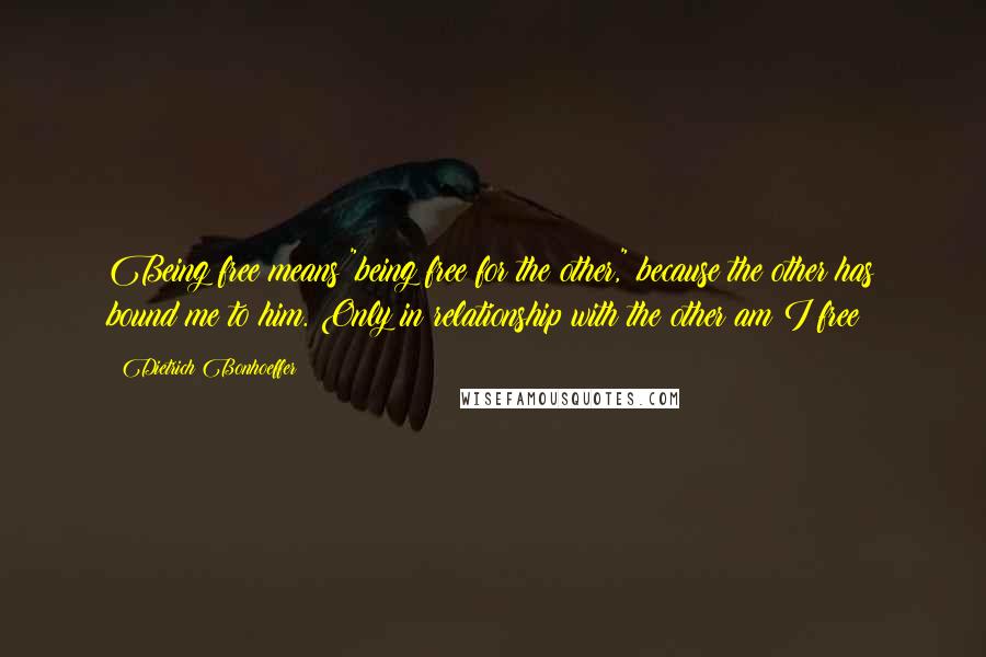 Dietrich Bonhoeffer Quotes: Being free means "being free for the other," because the other has bound me to him. Only in relationship with the other am I free