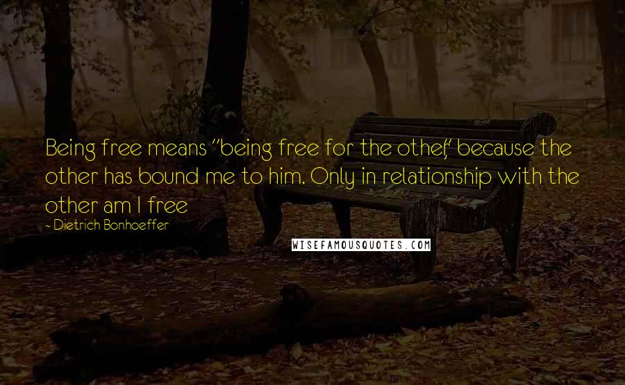 Dietrich Bonhoeffer Quotes: Being free means "being free for the other," because the other has bound me to him. Only in relationship with the other am I free