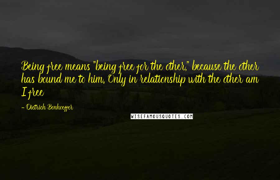 Dietrich Bonhoeffer Quotes: Being free means "being free for the other," because the other has bound me to him. Only in relationship with the other am I free