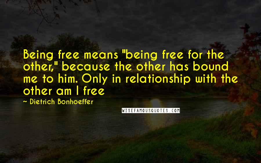 Dietrich Bonhoeffer Quotes: Being free means "being free for the other," because the other has bound me to him. Only in relationship with the other am I free