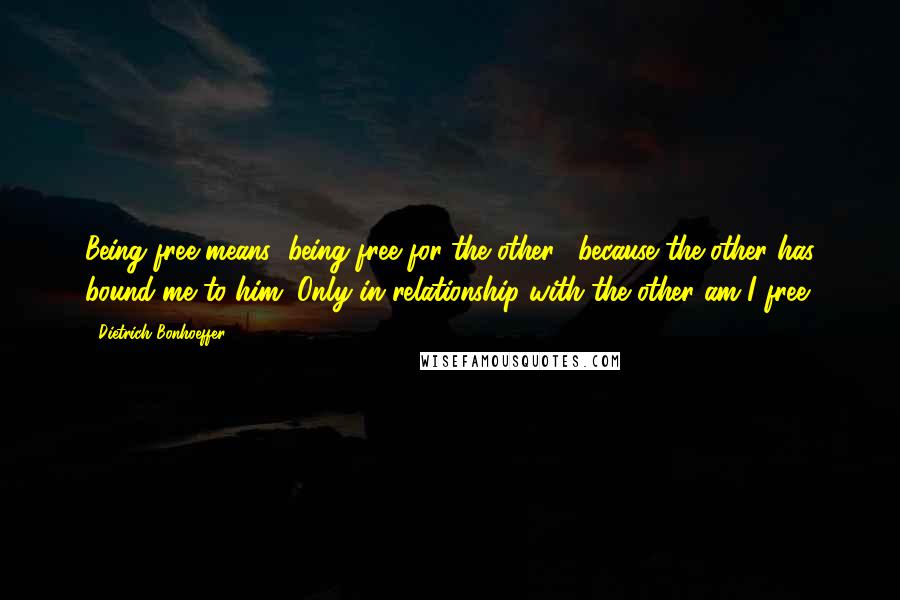 Dietrich Bonhoeffer Quotes: Being free means "being free for the other," because the other has bound me to him. Only in relationship with the other am I free