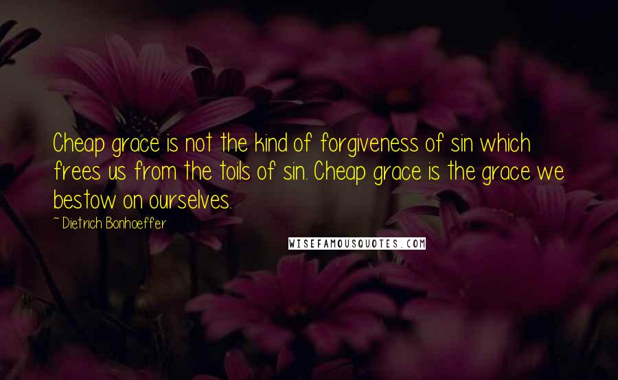 Dietrich Bonhoeffer Quotes: Cheap grace is not the kind of forgiveness of sin which frees us from the toils of sin. Cheap grace is the grace we bestow on ourselves.