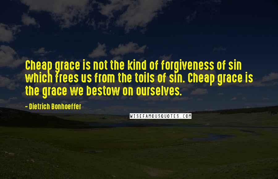 Dietrich Bonhoeffer Quotes: Cheap grace is not the kind of forgiveness of sin which frees us from the toils of sin. Cheap grace is the grace we bestow on ourselves.