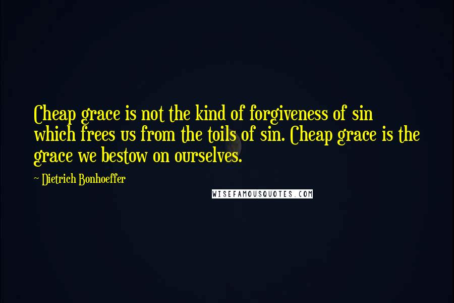 Dietrich Bonhoeffer Quotes: Cheap grace is not the kind of forgiveness of sin which frees us from the toils of sin. Cheap grace is the grace we bestow on ourselves.
