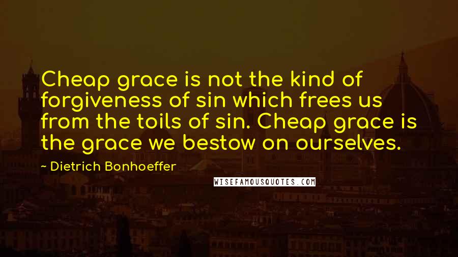 Dietrich Bonhoeffer Quotes: Cheap grace is not the kind of forgiveness of sin which frees us from the toils of sin. Cheap grace is the grace we bestow on ourselves.