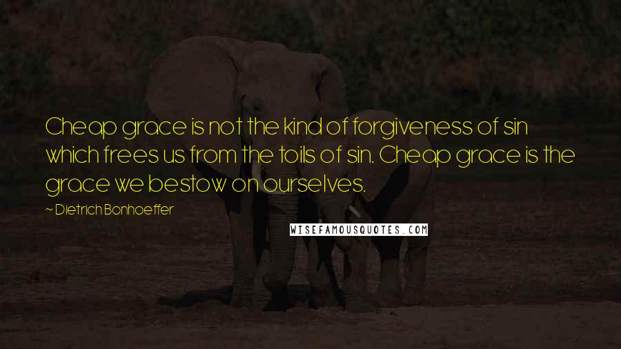 Dietrich Bonhoeffer Quotes: Cheap grace is not the kind of forgiveness of sin which frees us from the toils of sin. Cheap grace is the grace we bestow on ourselves.