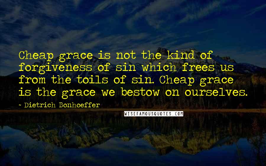Dietrich Bonhoeffer Quotes: Cheap grace is not the kind of forgiveness of sin which frees us from the toils of sin. Cheap grace is the grace we bestow on ourselves.