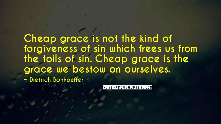 Dietrich Bonhoeffer Quotes: Cheap grace is not the kind of forgiveness of sin which frees us from the toils of sin. Cheap grace is the grace we bestow on ourselves.