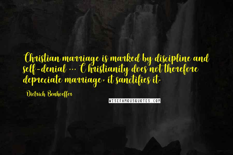 Dietrich Bonhoeffer Quotes: Christian marriage is marked by discipline and self-denial ... C hristianity does not therefore depreciate marriage, it sanctifies it.