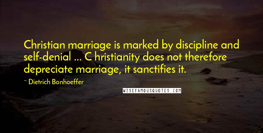 Dietrich Bonhoeffer Quotes: Christian marriage is marked by discipline and self-denial ... C hristianity does not therefore depreciate marriage, it sanctifies it.