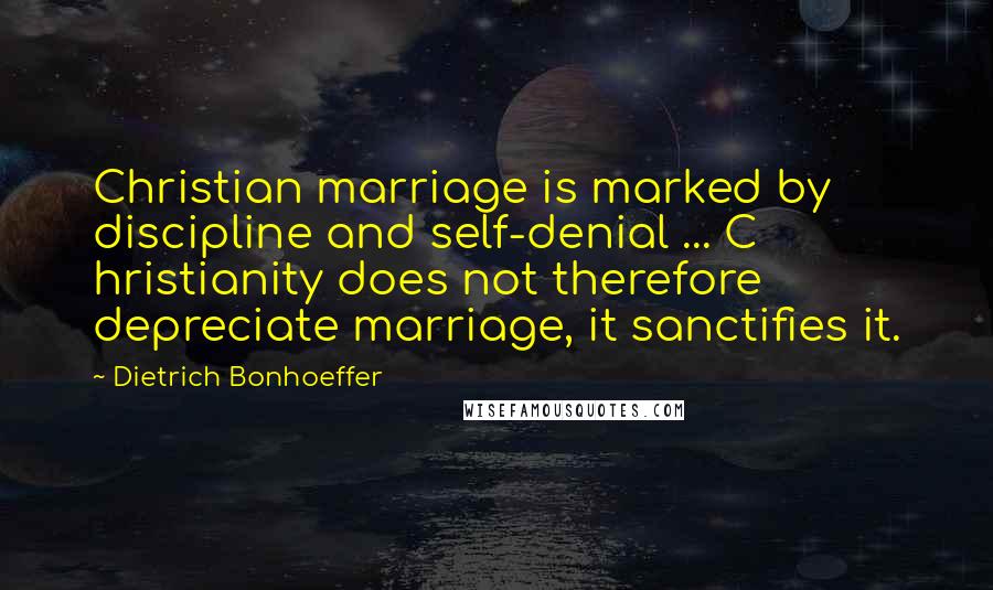 Dietrich Bonhoeffer Quotes: Christian marriage is marked by discipline and self-denial ... C hristianity does not therefore depreciate marriage, it sanctifies it.