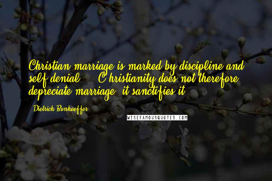 Dietrich Bonhoeffer Quotes: Christian marriage is marked by discipline and self-denial ... C hristianity does not therefore depreciate marriage, it sanctifies it.