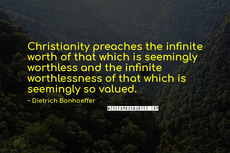 Dietrich Bonhoeffer Quotes: Christianity preaches the infinite worth of that which is seemingly worthless and the infinite worthlessness of that which is seemingly so valued.