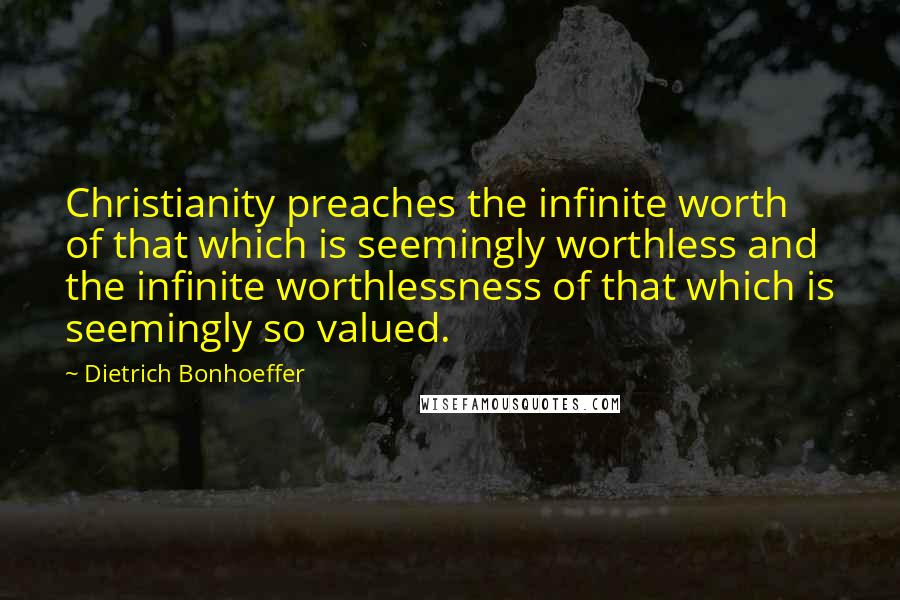 Dietrich Bonhoeffer Quotes: Christianity preaches the infinite worth of that which is seemingly worthless and the infinite worthlessness of that which is seemingly so valued.