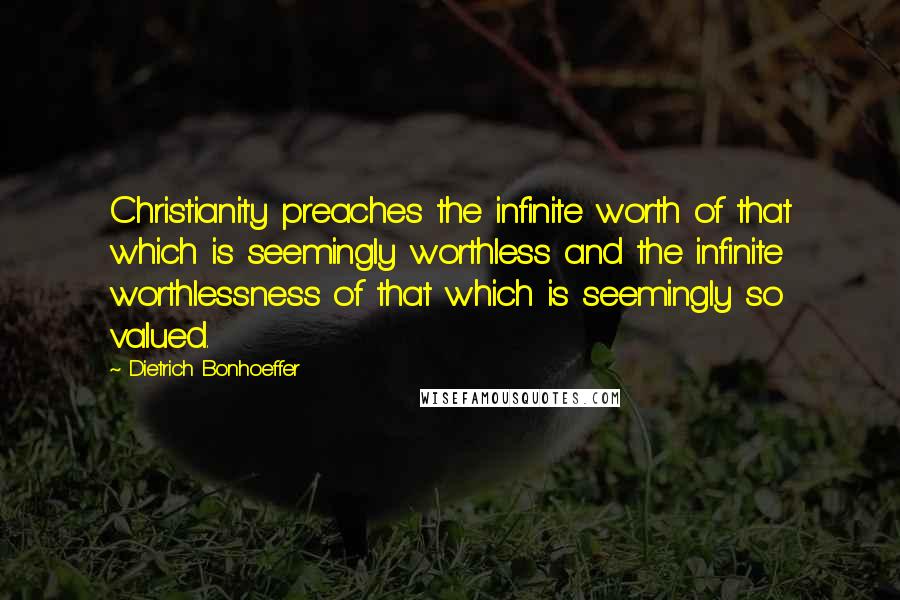 Dietrich Bonhoeffer Quotes: Christianity preaches the infinite worth of that which is seemingly worthless and the infinite worthlessness of that which is seemingly so valued.