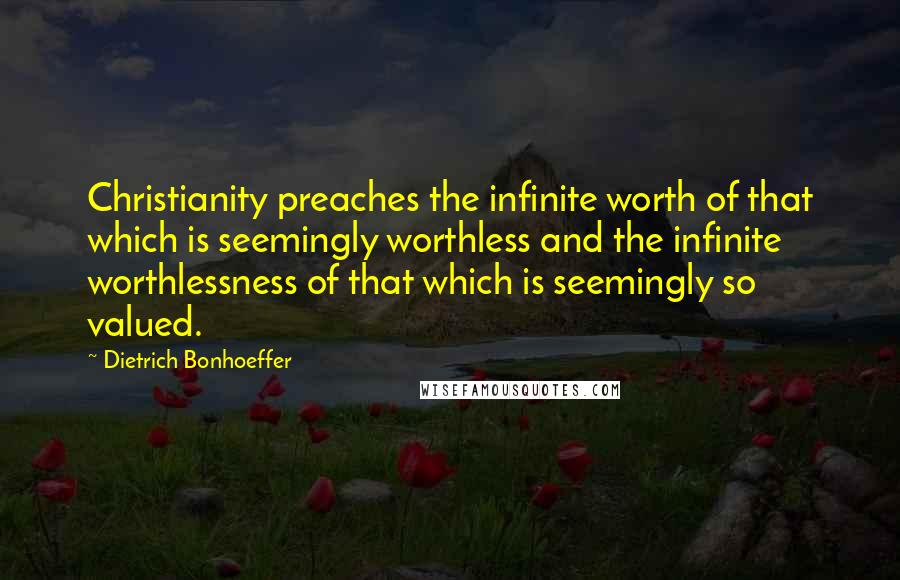 Dietrich Bonhoeffer Quotes: Christianity preaches the infinite worth of that which is seemingly worthless and the infinite worthlessness of that which is seemingly so valued.