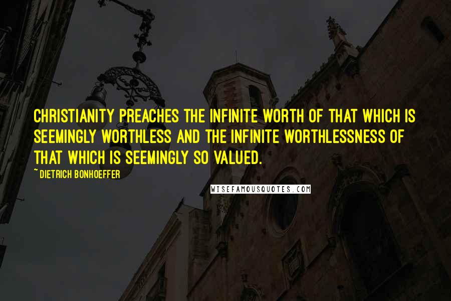 Dietrich Bonhoeffer Quotes: Christianity preaches the infinite worth of that which is seemingly worthless and the infinite worthlessness of that which is seemingly so valued.