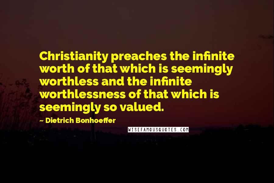 Dietrich Bonhoeffer Quotes: Christianity preaches the infinite worth of that which is seemingly worthless and the infinite worthlessness of that which is seemingly so valued.