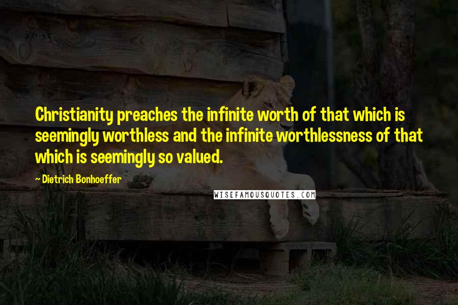 Dietrich Bonhoeffer Quotes: Christianity preaches the infinite worth of that which is seemingly worthless and the infinite worthlessness of that which is seemingly so valued.