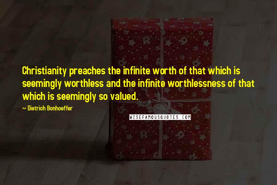 Dietrich Bonhoeffer Quotes: Christianity preaches the infinite worth of that which is seemingly worthless and the infinite worthlessness of that which is seemingly so valued.