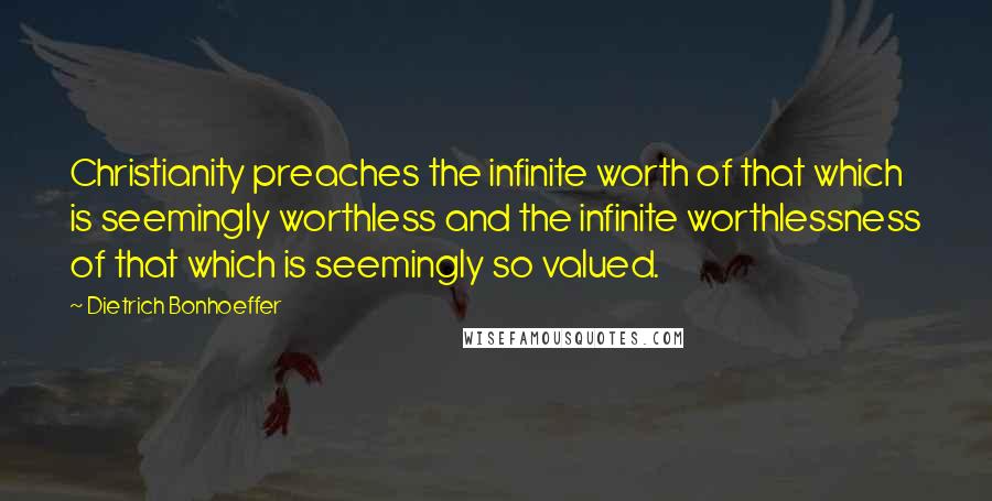 Dietrich Bonhoeffer Quotes: Christianity preaches the infinite worth of that which is seemingly worthless and the infinite worthlessness of that which is seemingly so valued.