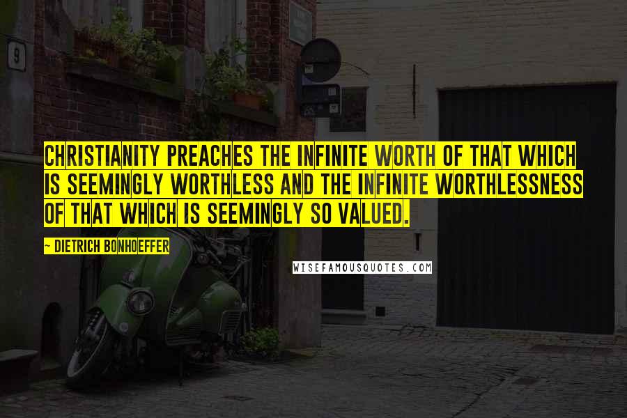 Dietrich Bonhoeffer Quotes: Christianity preaches the infinite worth of that which is seemingly worthless and the infinite worthlessness of that which is seemingly so valued.