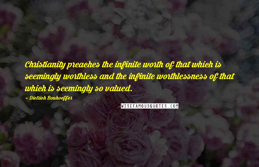 Dietrich Bonhoeffer Quotes: Christianity preaches the infinite worth of that which is seemingly worthless and the infinite worthlessness of that which is seemingly so valued.