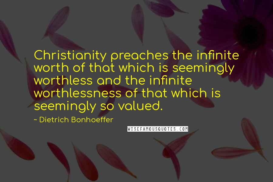 Dietrich Bonhoeffer Quotes: Christianity preaches the infinite worth of that which is seemingly worthless and the infinite worthlessness of that which is seemingly so valued.