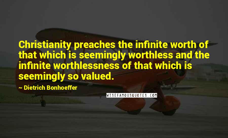 Dietrich Bonhoeffer Quotes: Christianity preaches the infinite worth of that which is seemingly worthless and the infinite worthlessness of that which is seemingly so valued.