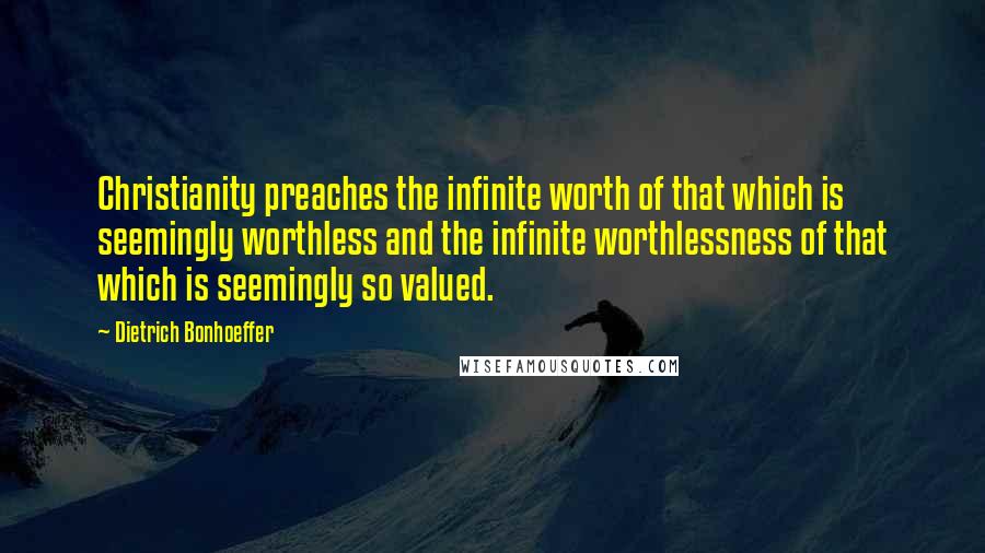 Dietrich Bonhoeffer Quotes: Christianity preaches the infinite worth of that which is seemingly worthless and the infinite worthlessness of that which is seemingly so valued.