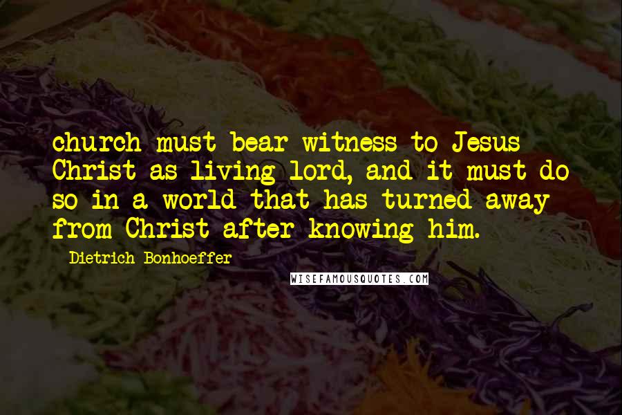 Dietrich Bonhoeffer Quotes: church must bear witness to Jesus Christ as living lord, and it must do so in a world that has turned away from Christ after knowing him.
