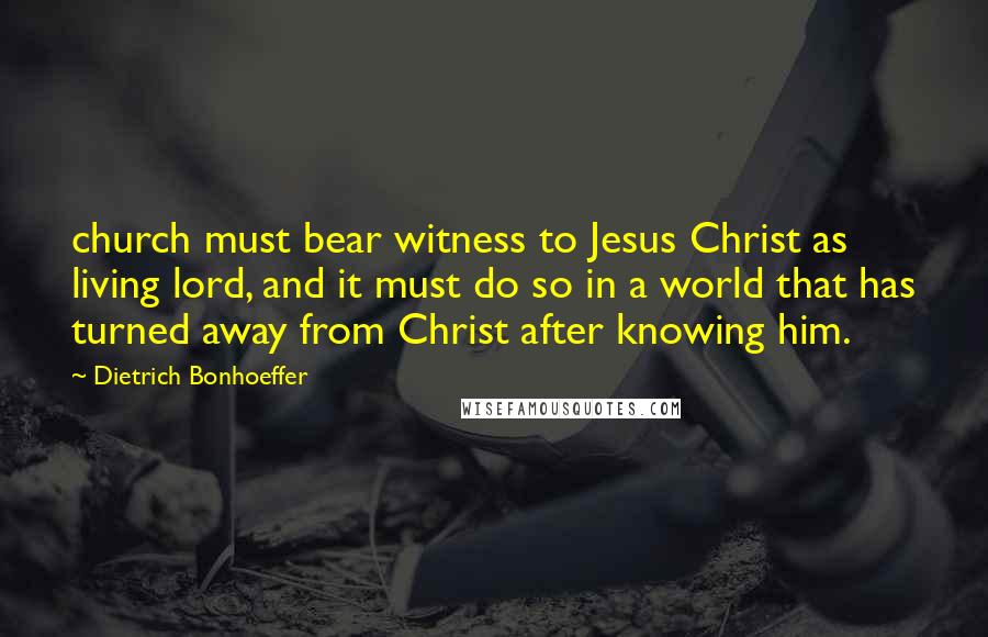 Dietrich Bonhoeffer Quotes: church must bear witness to Jesus Christ as living lord, and it must do so in a world that has turned away from Christ after knowing him.