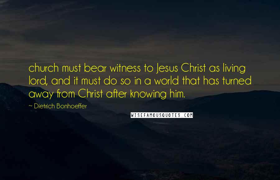 Dietrich Bonhoeffer Quotes: church must bear witness to Jesus Christ as living lord, and it must do so in a world that has turned away from Christ after knowing him.