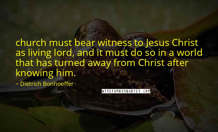 Dietrich Bonhoeffer Quotes: church must bear witness to Jesus Christ as living lord, and it must do so in a world that has turned away from Christ after knowing him.