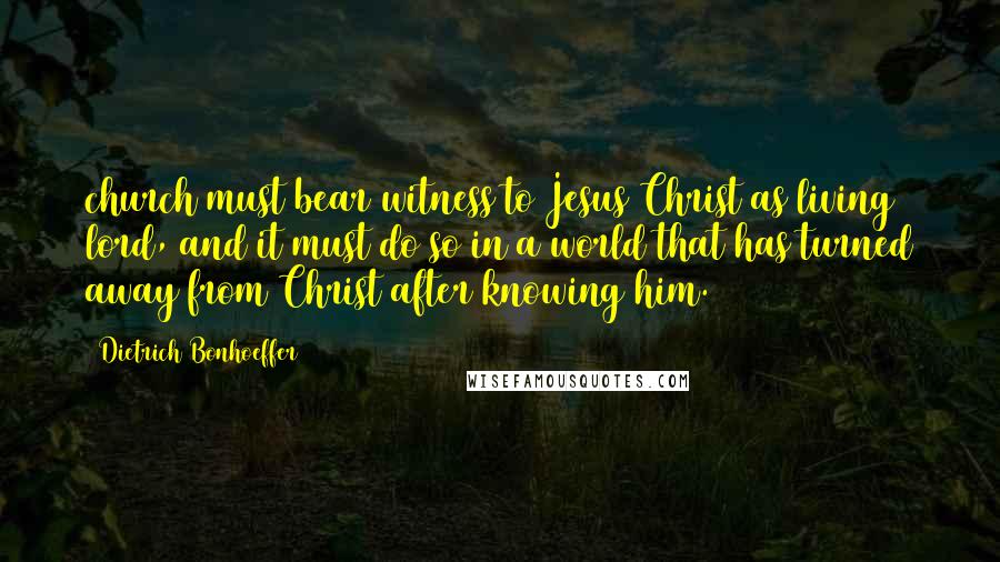 Dietrich Bonhoeffer Quotes: church must bear witness to Jesus Christ as living lord, and it must do so in a world that has turned away from Christ after knowing him.