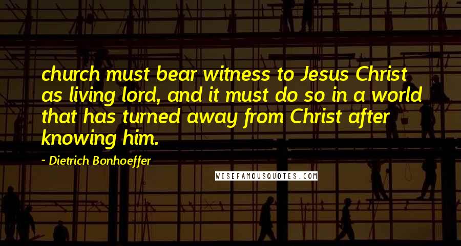 Dietrich Bonhoeffer Quotes: church must bear witness to Jesus Christ as living lord, and it must do so in a world that has turned away from Christ after knowing him.