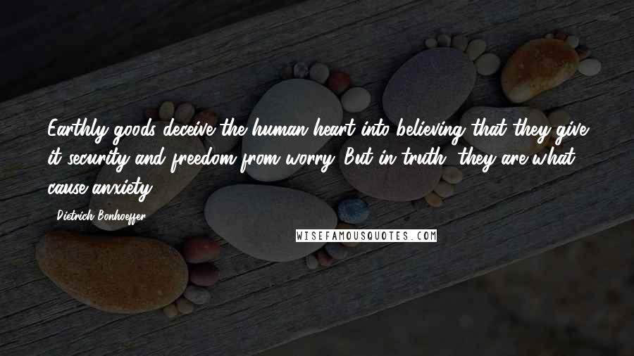 Dietrich Bonhoeffer Quotes: Earthly goods deceive the human heart into believing that they give it security and freedom from worry. But in truth, they are what cause anxiety.