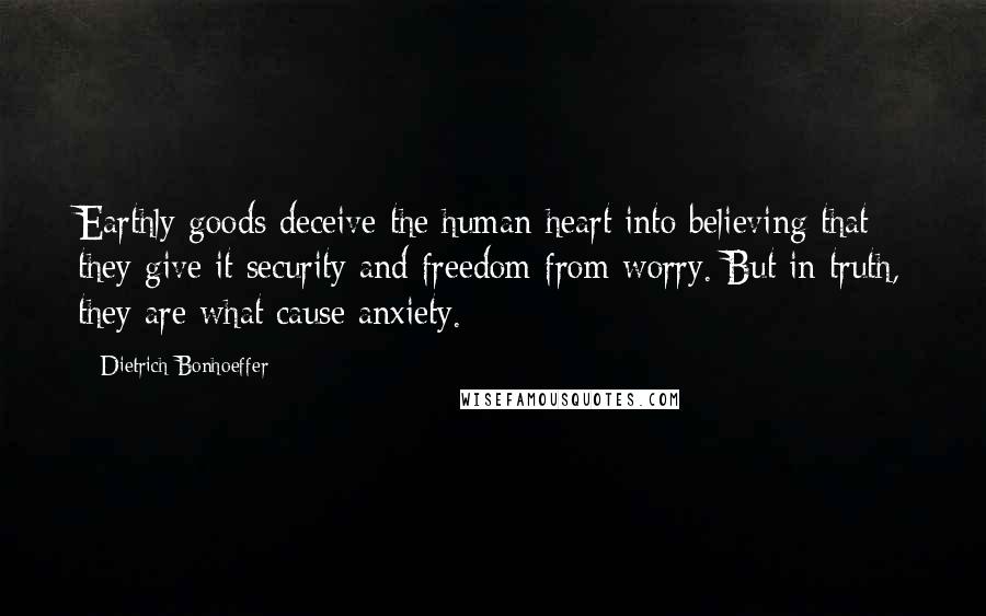 Dietrich Bonhoeffer Quotes: Earthly goods deceive the human heart into believing that they give it security and freedom from worry. But in truth, they are what cause anxiety.