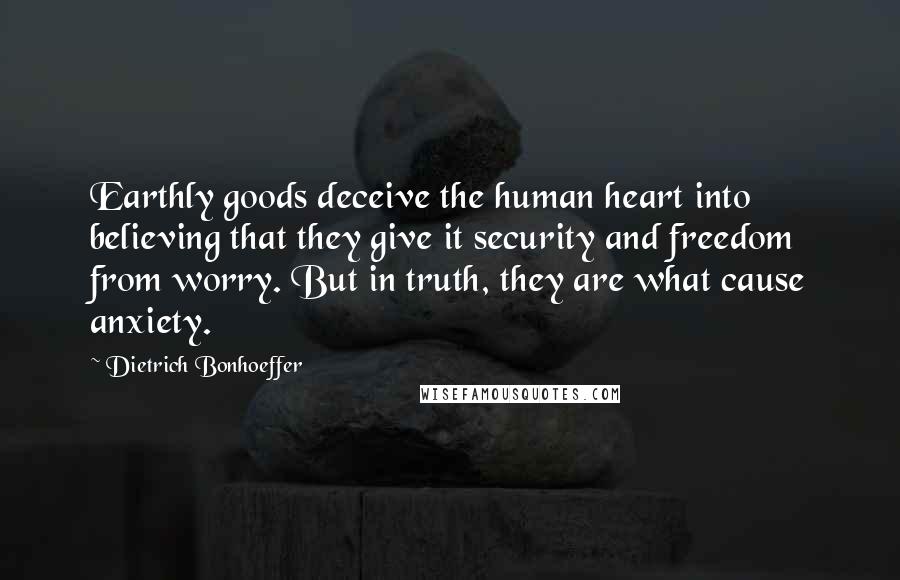 Dietrich Bonhoeffer Quotes: Earthly goods deceive the human heart into believing that they give it security and freedom from worry. But in truth, they are what cause anxiety.