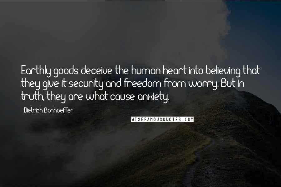 Dietrich Bonhoeffer Quotes: Earthly goods deceive the human heart into believing that they give it security and freedom from worry. But in truth, they are what cause anxiety.